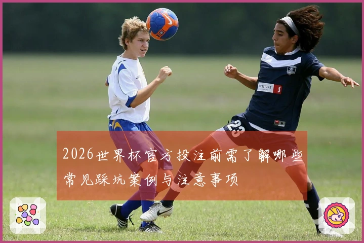 2026世界杯官方投注前需了解哪些常见踩坑案例与注意事项